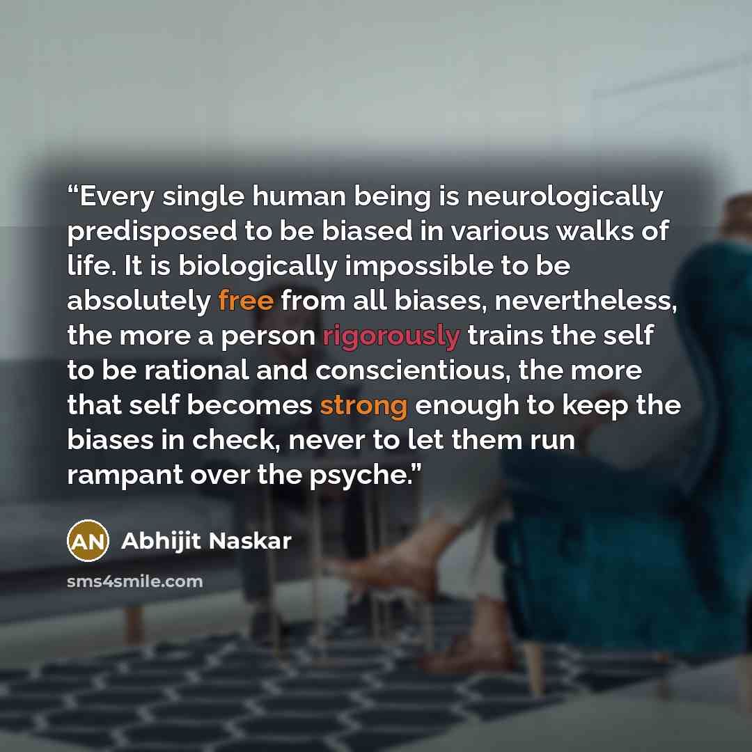 “Every single human being is neurologically predisposed to be biased in various walks of life. It is biologically impossible to be absolutely free from all biases, nevertheless, the more a person rigorously trains the self to be rational and conscientious, the more that self becomes strong enough…” quote by Abhijit Naskar