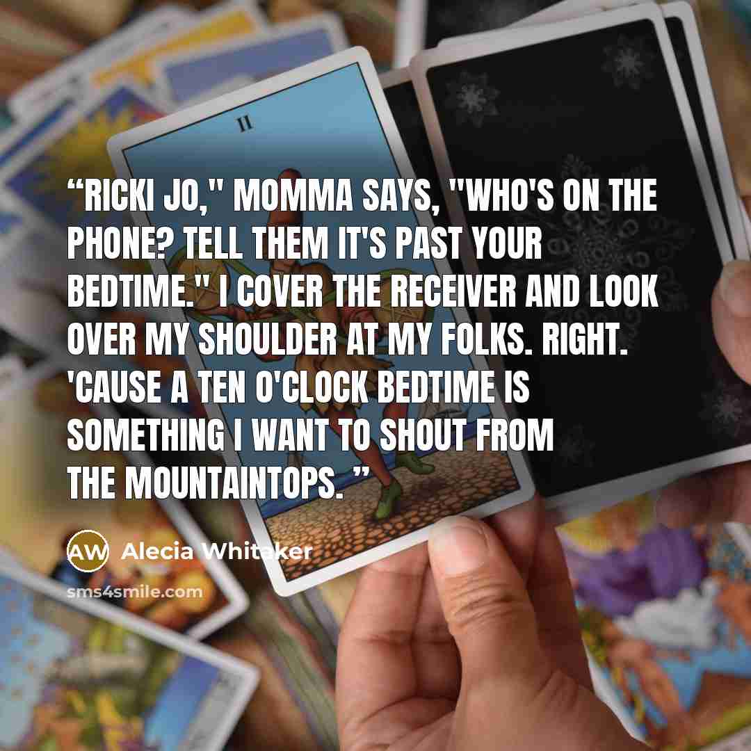 “Ricki Jo," Momma says, "who's on the phone? Tell them it's past your bedtime." I cover the receiver and look over my shoulder at my folks. Right. 'Cause a ten o'clock bedtime is something I want to shout from the mountaintops.” quote by Alecia Whitaker