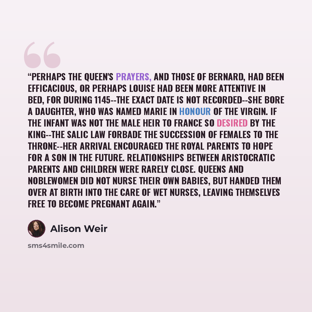 “Perhaps the Queen's prayers, and those of Bernard, had been efficacious, or perhaps Louise had been more attentive in bed, for during 1145--the exact date is not recorded--she bore a daughter, who was named Marie in honour of the Virgin. If the infant was not the male heir to France so desired by…” quote by Alison Weir