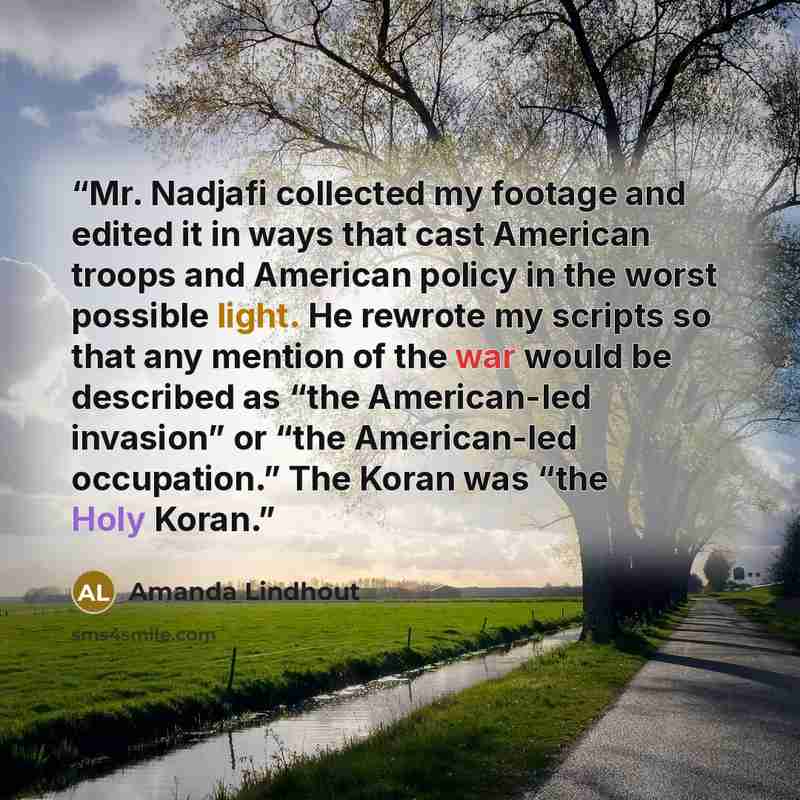 “Mr. Nadjafi collected my footage and edited it in ways that cast American troops and American policy in the worst possible light. He rewrote my scripts so that any mention of the war would be described as “the American-led invasion” or “the American-led occupation.” The Koran was “the Holy Koran.” quote by Amanda Lindhout