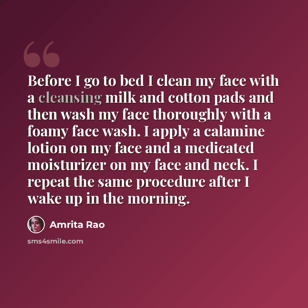 “Before I go to bed I clean my face with a cleansing milk and cotton pads and then wash my face thoroughly with a foamy face wash. I apply a calamine lotion on my face and a medicated moisturizer on my face and neck. I repeat the same procedure after I wake up in the morning.” quote by Amrita Rao