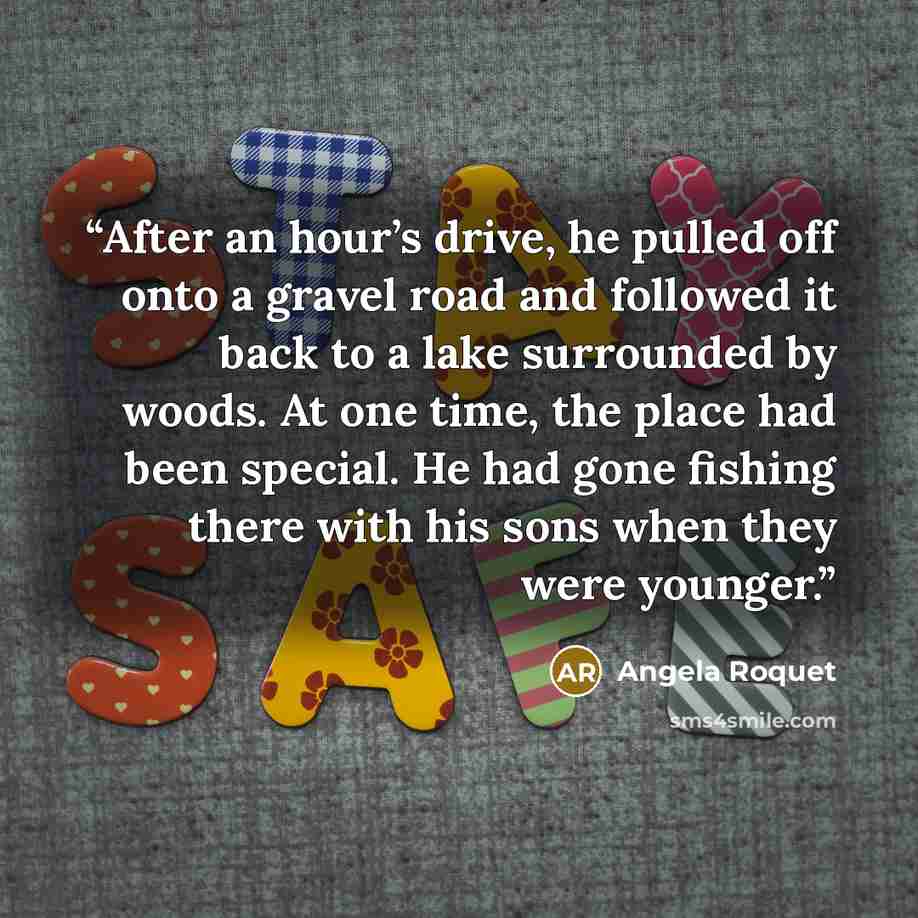 “After an hour’s drive, he pulled off onto a gravel road and followed it back to a lake surrounded by woods. At one time, the place had been special. He had gone fishing there with his sons when they were younger.” quote by Angela Roquet