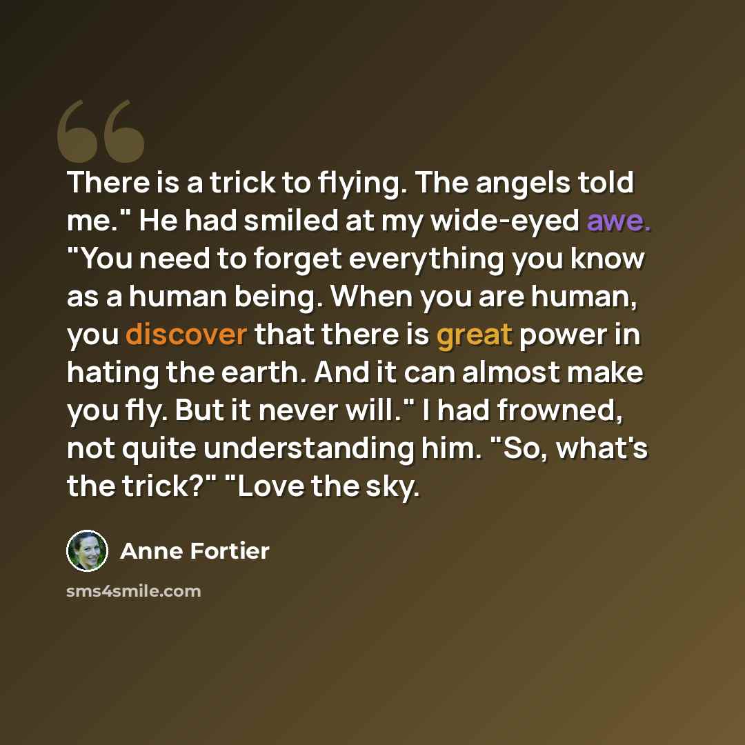 “There is a trick to flying. The angels told me." He had smiled at my wide-eyed awe. "You need to forget everything you know as a human being. When you are human, you discover that there is great power in hating the earth. And it can almost make you fly. But it never will." I had frowned, not quite…” quote by Anne Fortier