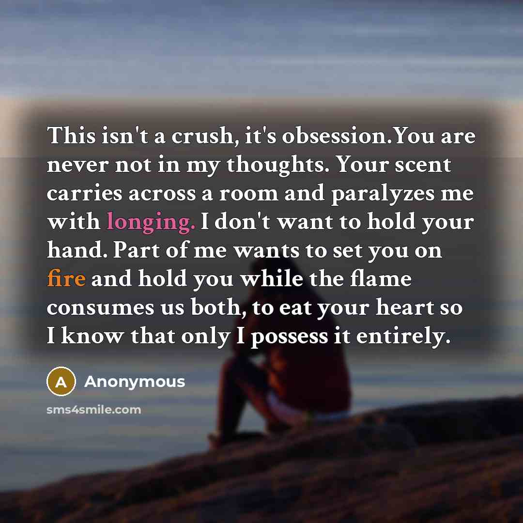 “This isn't a crush, it's obsession.You are never not in my thoughts. Your scent carries across a room and paralyzes me with longing. I don't want to hold your hand. Part of me wants to set you on fire and hold you while the flame consumes us both, to eat your heart so I know that only I possess it…” quote by Anonymous