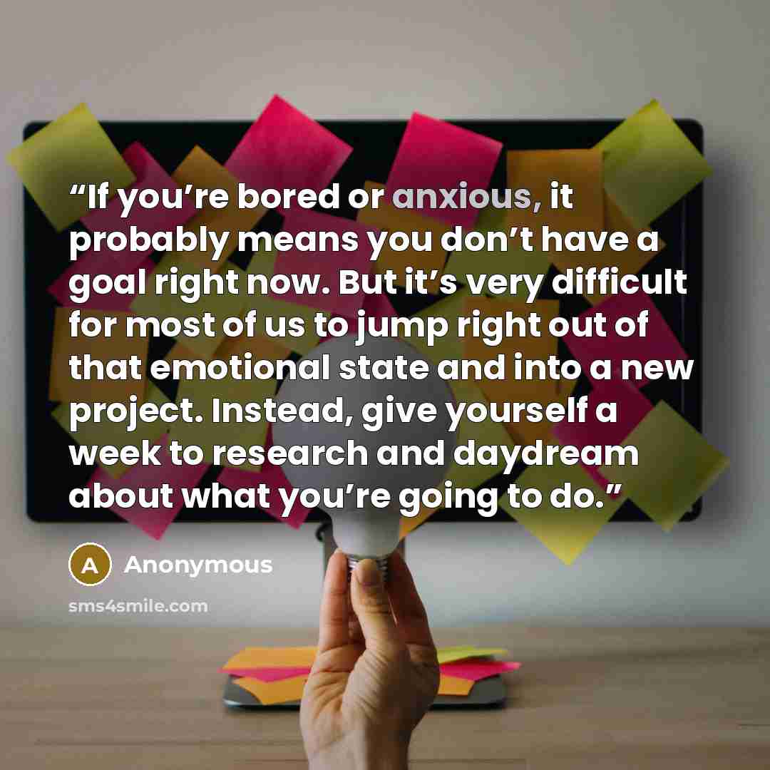 “If you’re bored or anxious, it probably means you don’t have a goal right now. But it’s very difficult for most of us to jump right out of that emotional state and into a new project. Instead, give yourself a week to research and daydream about what you’re going to do.” quote by Anonymous