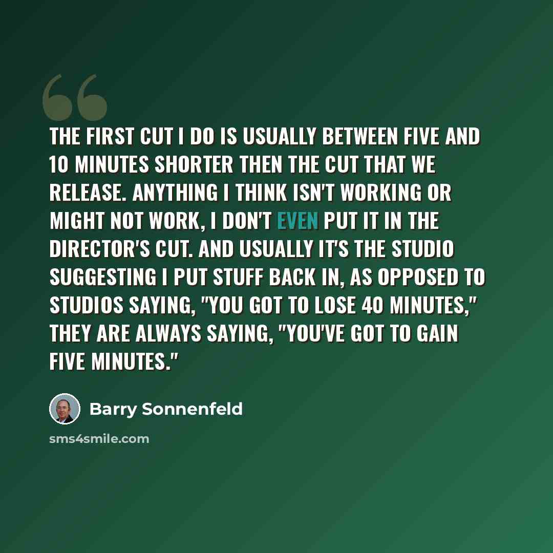 “The first cut I do is usually between five and 10 minutes shorter then the cut that we release. Anything I think isn't working or might not work, I don't even put it in the director's cut. And usually it's the studio suggesting I put stuff back in, as opposed to studios saying, "You got to lose 40…” quote by Barry Sonnenfeld