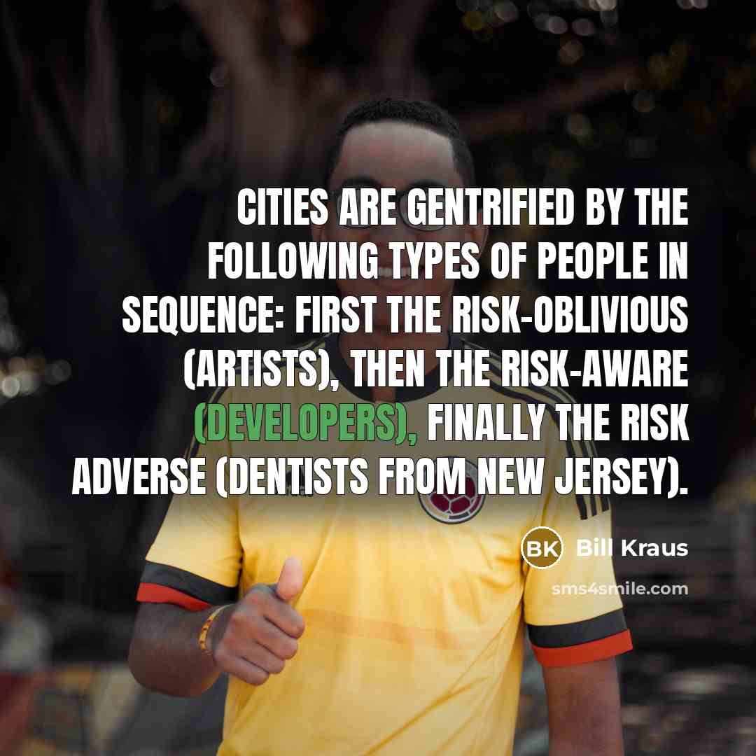 “Cities are gentrified by the following types of people in sequence: first the risk-oblivious (artists), then the risk-aware (developers), finally the risk adverse (dentists from New Jersey).” quote by Bill Kraus