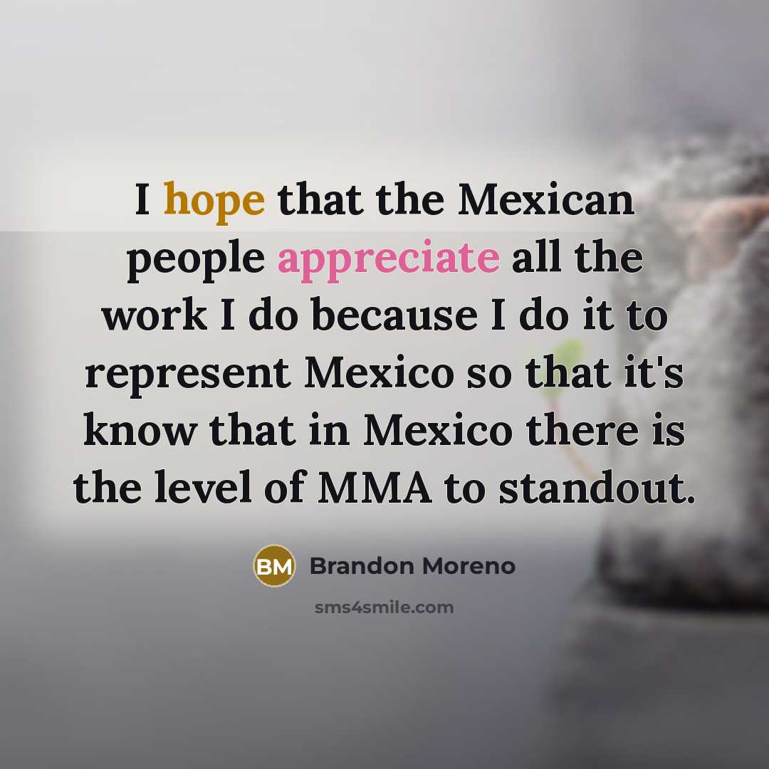 “I hope that the Mexican people appreciate all the work I do because I do it to represent Mexico so that it's know that in Mexico there is the level of MMA to standout.” quote by Brandon Moreno