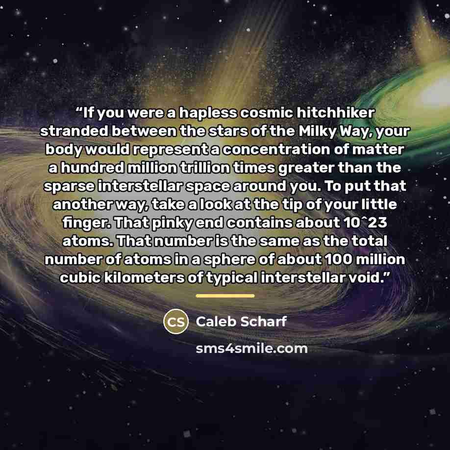 “If you were a hapless cosmic hitchhiker stranded between the stars of the Milky Way, your body would represent a concentration of matter a hundred million trillion times greater than the sparse interstellar space around you. To put that another way, take a look at the tip of your little finger…” quote by Caleb Scharf