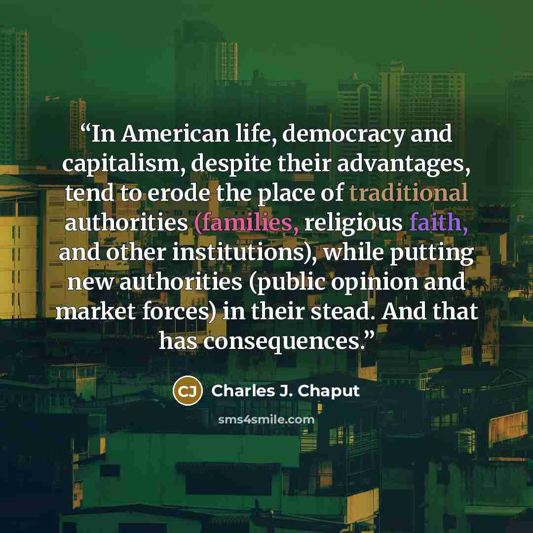 “In American life, democracy and capitalism, despite their advantages, tend to erode the place of traditional authorities (families, religious faith, and other institutions), while putting new authorities (public opinion and market forces) in their stead. And that has consequences.” quote by Charles J. Chaput