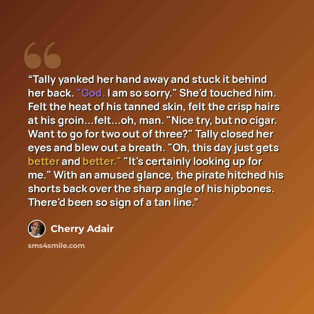 “Tally yanked her hand away and stuck it behind her back. "God. I am so sorry." She'd touched him. Felt the heat of his tanned skin, felt the crisp hairs at his groin...felt...oh, man. "Nice try, but no cigar. Want to go for two out of three?" Tally closed her eyes and blew out a breath. "Oh, this…” quote by Cherry Adair