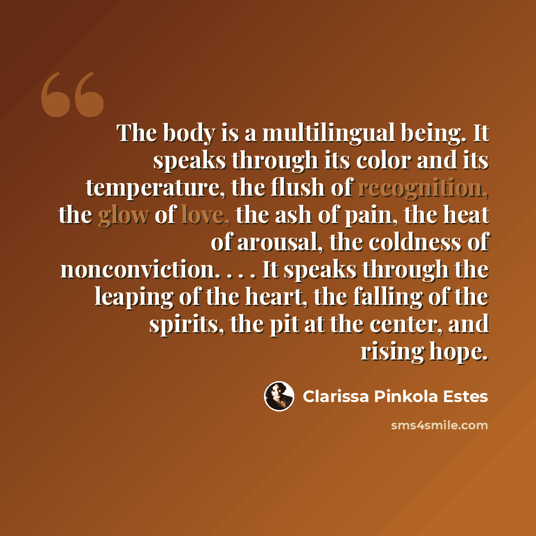 “The body is a multilingual being. It speaks through its color and its temperature, the flush of recognition, the glow of love, the ash of pain, the heat of arousal, the coldness of nonconviction. . . . It speaks through the leaping of the heart, the falling of the spirits, the pit at the center…” quote by Clarissa Pinkola Estes