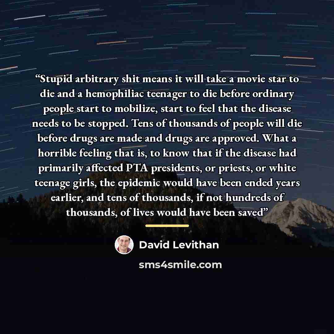 “Stupid arbitrary shit means it will take a movie star to die and a hemophiliac teenager to die before ordinary people start to mobilize, start to feel that the disease needs to be stopped. Tens of thousands of people will die before drugs are made and drugs are approved. What a horrible feeling…” quote by David Levithan