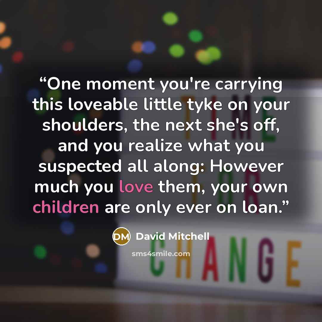 “One moment you're carrying this loveable little tyke on your shoulders, the next she's off, and you realize what you suspected all along: However much you love them, your own children are only ever on loan.” quote by David Mitchell