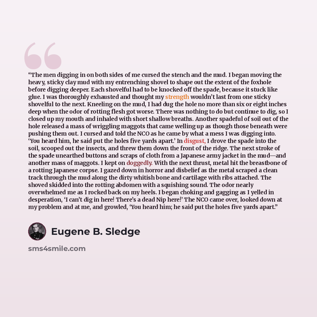 “The men digging in on both sides of me cursed the stench and the mud. I began moving the heavy, sticky clay mud with my entrenching shovel to shape out the extent of the foxhole before digging deeper. Each shovelful had to be knocked off the spade, because it stuck like glue. I was thoroughly…” quote by Eugene B. Sledge