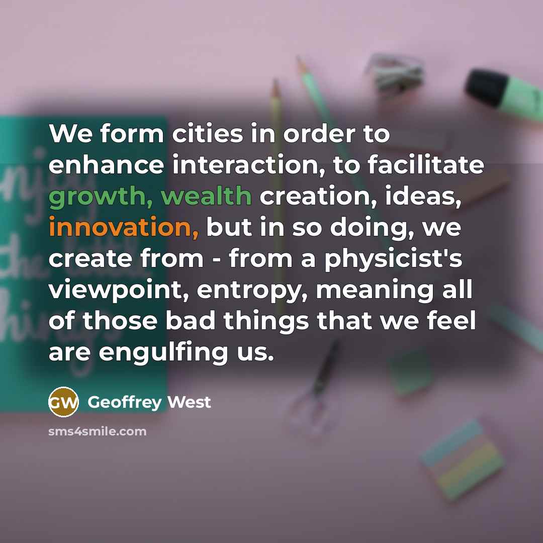 “We form cities in order to enhance interaction, to facilitate growth, wealth creation, ideas, innovation, but in so doing, we create from - from a physicist's viewpoint, entropy, meaning all of those bad things that we feel are engulfing us.” quote by Geoffrey West