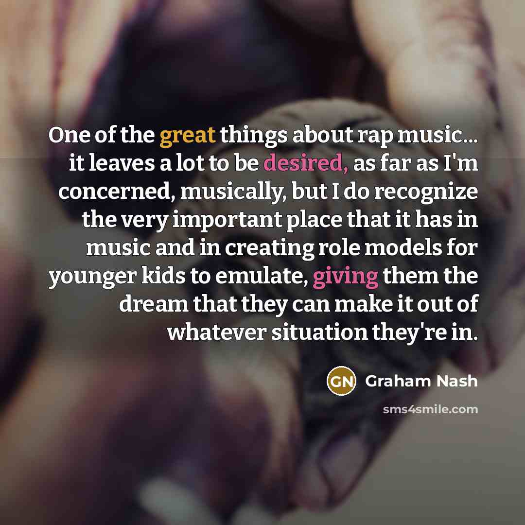 “One of the great things about rap music... it leaves a lot to be desired, as far as I'm concerned, musically, but I do recognize the very important place that it has in music and in creating role models for younger kids to emulate, giving them the dream that they can make it out of whatever…” quote by Graham Nash