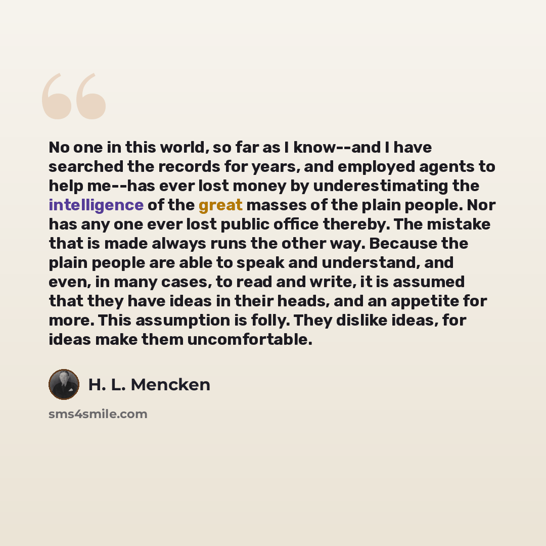 “No one in this world, so far as I know--and I have searched the records for years, and employed agents to help me--has ever lost money by underestimating the intelligence of the great masses of the plain people. Nor has any one ever lost public office thereby. The mistake that is made always runs…” quote by H. L. Mencken