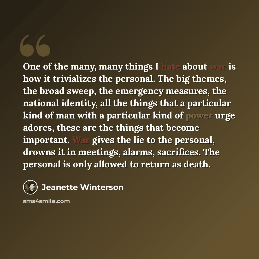 “One of the many, many things I hate about war is how it trivializes the personal. The big themes, the broad sweep, the emergency measures, the national identity, all the things that a particular kind of man with a particular kind of power urge adores, these are the things that become important…” quote by Jeanette Winterson