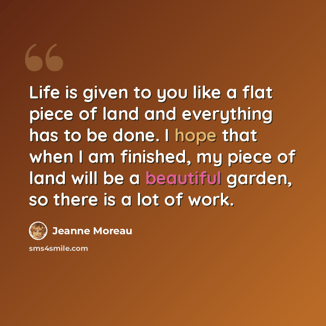 “Life is given to you like a flat piece of land and everything has to be done. I hope that when I am finished, my piece of land will be a beautiful garden, so there is a lot of work.” quote by Jeanne Moreau