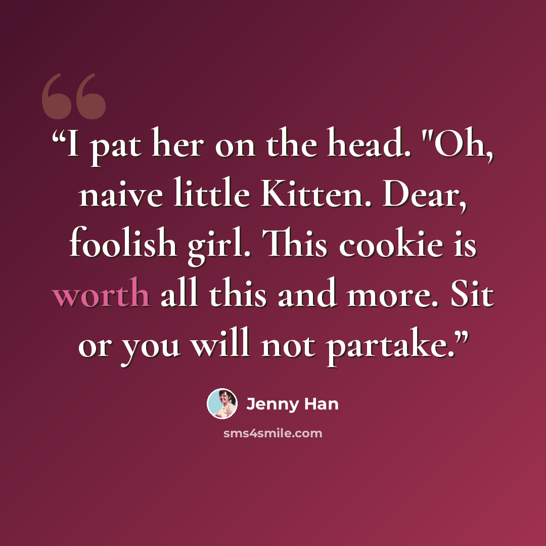 “I pat her on the head. "Oh, naive little Kitten. Dear, foolish girl. This cookie is worth all this and more. Sit or you will not partake.” quote by Jenny Han