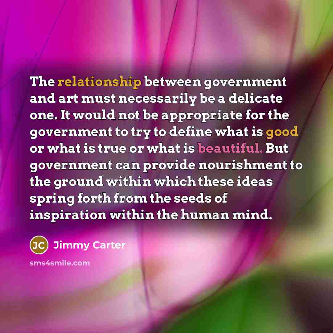 “The relationship between government and art must necessarily be a delicate one. It would not be appropriate for the government to try to define what is good or what is true or what is beautiful. But government can provide nourishment to the ground within which these ideas spring forth from the…” quote by Jimmy Carter