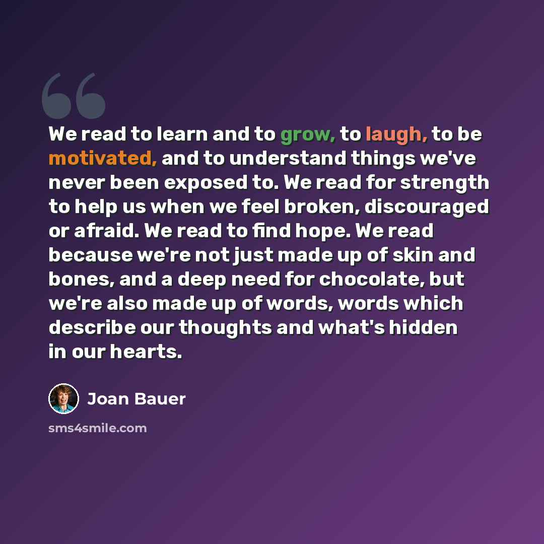 “We read to learn and to grow, to laugh, to be motivated, and to understand things we've never been exposed to. We read for strength to help us when we feel broken, discouraged or afraid. We read to find hope. We read because we're not just made up of skin and bones, and a deep need for chocolate…” quote by Joan Bauer