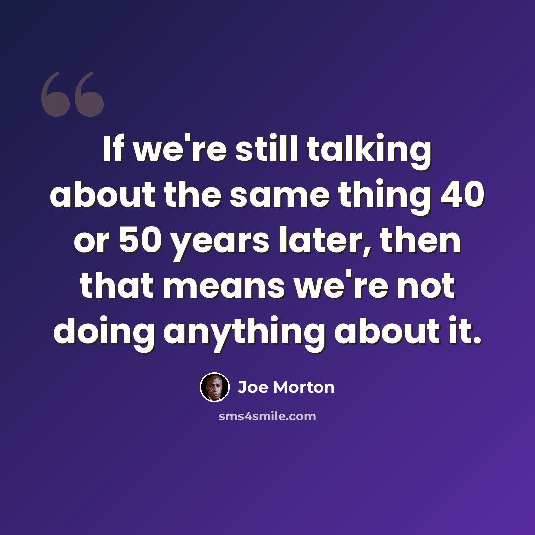 “If we're still talking about the same thing 40 or 50 years later, then that means we're not doing anything about it.” quote by Joe Morton