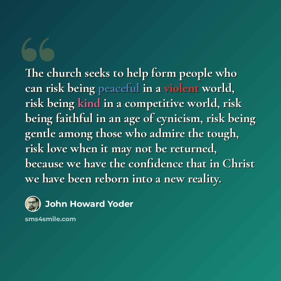 “The church seeks to help form people who can risk being peaceful in a violent world, risk being kind in a competitive world, risk being faithful in an age of cynicism, risk being gentle among those who admire the tough, risk love when it may not be returned, because we have the confidence that in…” quote by John Howard Yoder