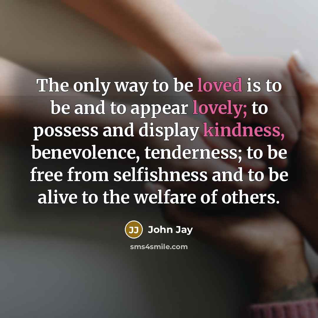 “The only way to be loved is to be and to appear lovely; to possess and display kindness, benevolence, tenderness; to be free from selfishness and to be alive to the welfare of others.” quote by John Jay