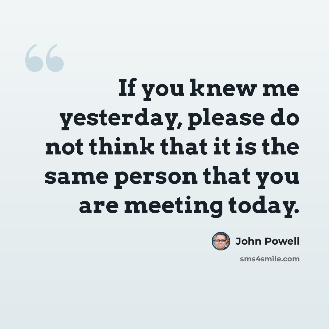 “If you knew me yesterday, please do not think that it is the same person that you are meeting today.” quote by John Powell