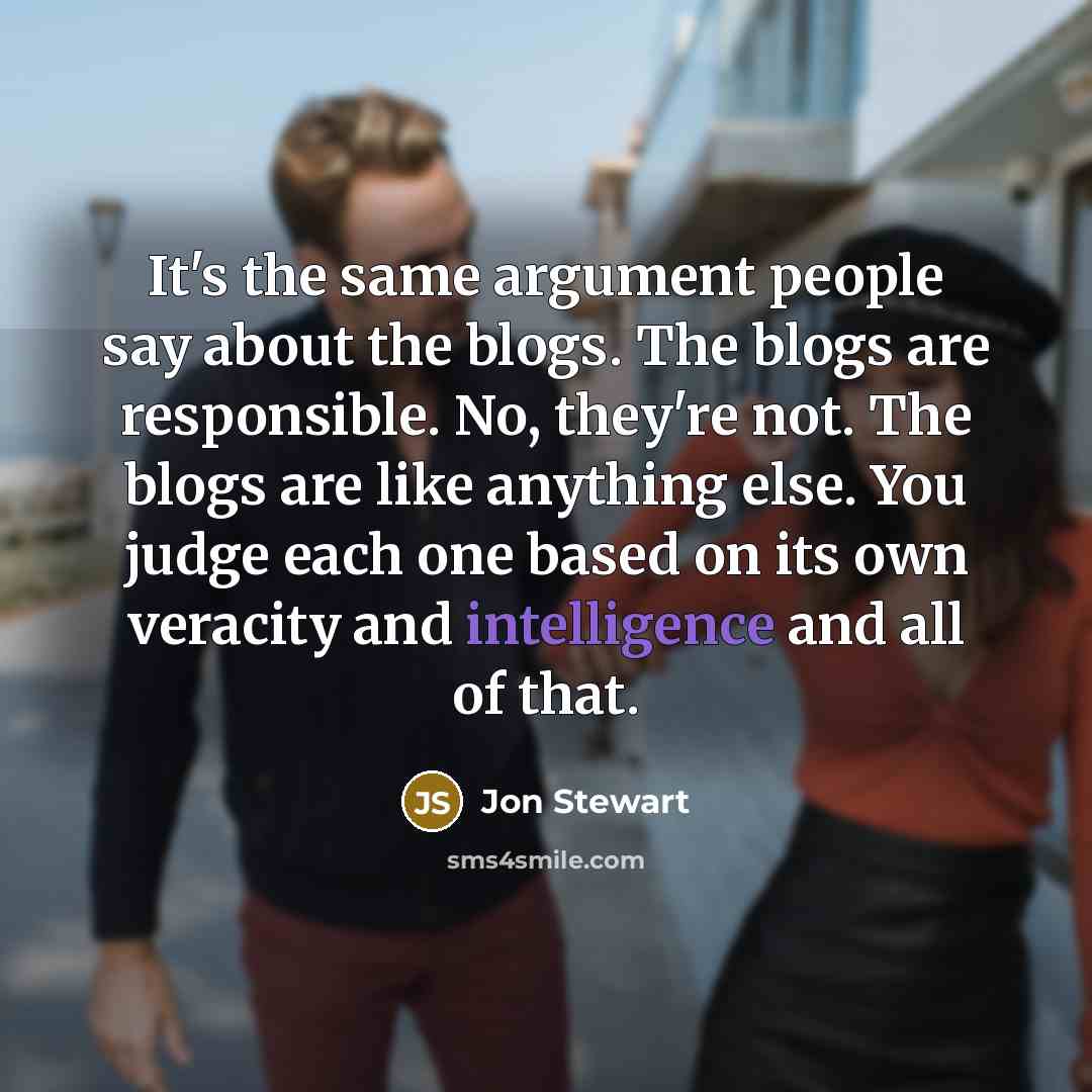 “It's the same argument people say about the blogs. The blogs are responsible. No, they're not. The blogs are like anything else. You judge each one based on its own veracity and intelligence and all of that.” quote by Jon Stewart