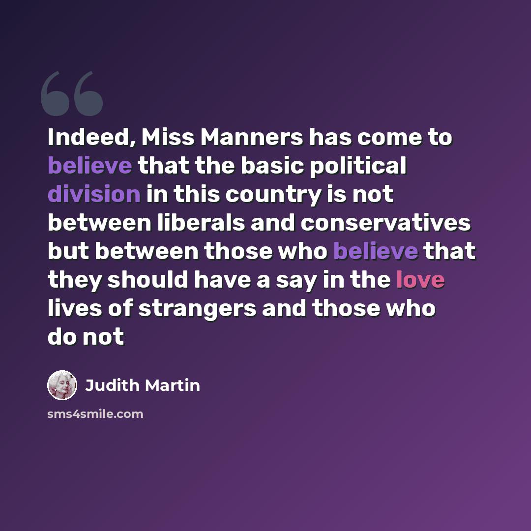 “Indeed, Miss Manners has come to believe that the basic political division in this country is not between liberals and conservatives but between those who believe that they should have a say in the love lives of strangers and those who do not” quote by Judith Martin