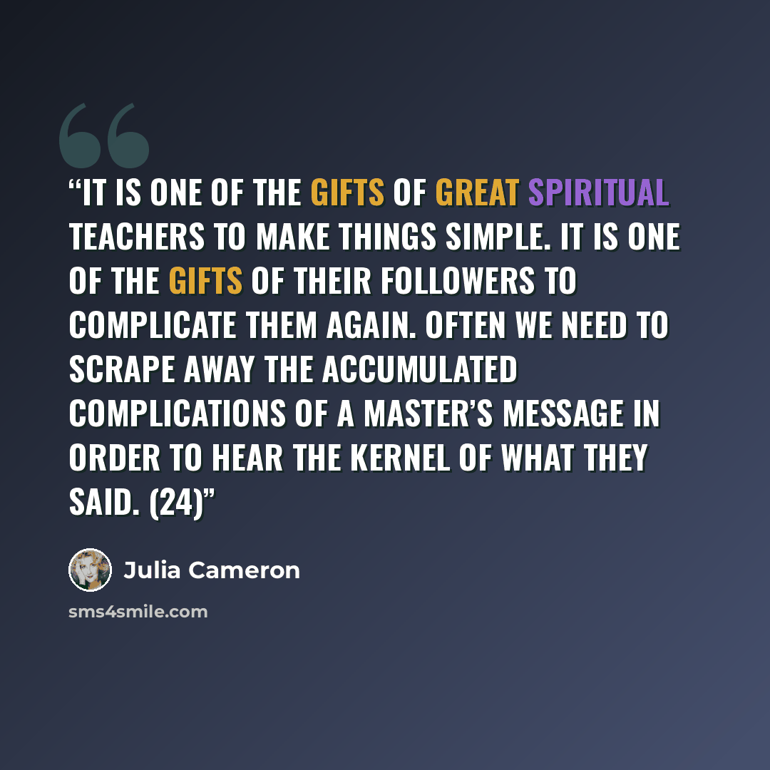 “It is one of the gifts of great spiritual teachers to make things simple. It is one of the gifts of their followers to complicate them again. Often we need to scrape away the accumulated complications of a master’s message in order to hear the kernel of what they said. (24)” quote by Julia Cameron