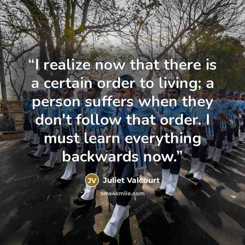 “I realize now that there is a certain order to living; a person suffers when they don't follow that order. I must learn everything backwards now.” quote by Juliet Valcourt