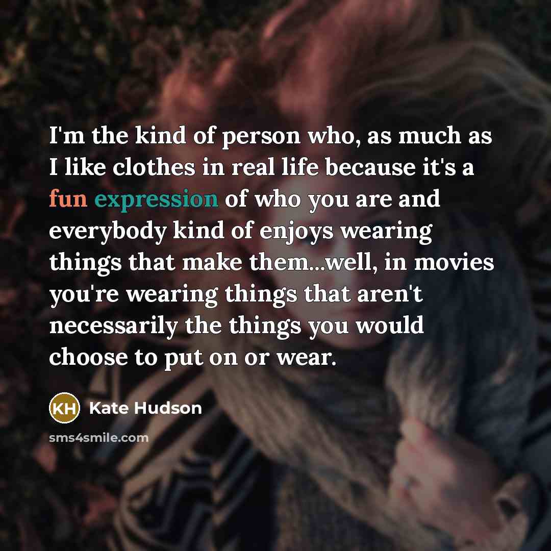 “I'm the kind of person who, as much as I like clothes in real life because it's a fun expression of who you are and everybody kind of enjoys wearing things that make them...well, in movies you're wearing things that aren't necessarily the things you would choose to put on or wear.” quote by Kate Hudson