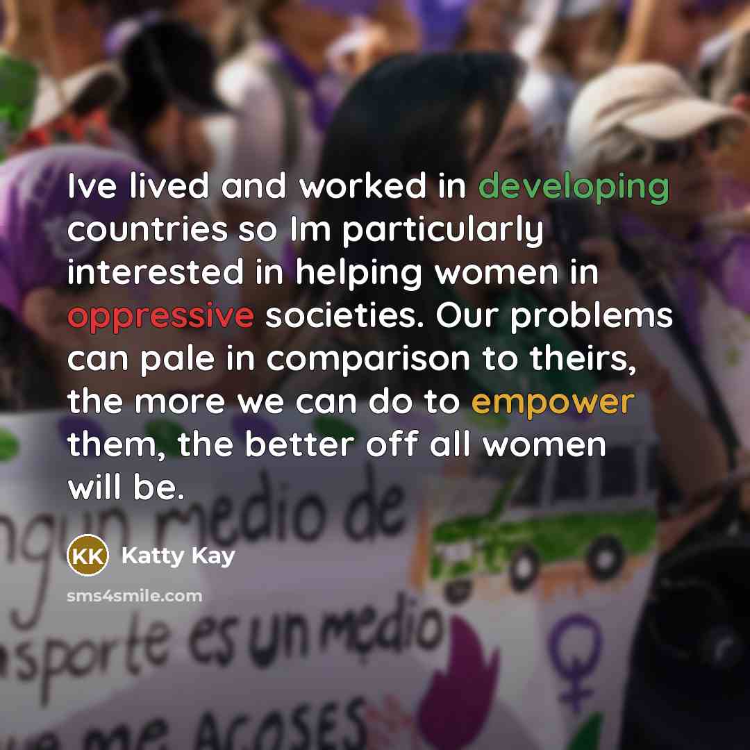 “Ive lived and worked in developing countries so Im particularly interested in helping women in oppressive societies. Our problems can pale in comparison to theirs, the more we can do to empower them, the better off all women will be.” quote by Katty Kay