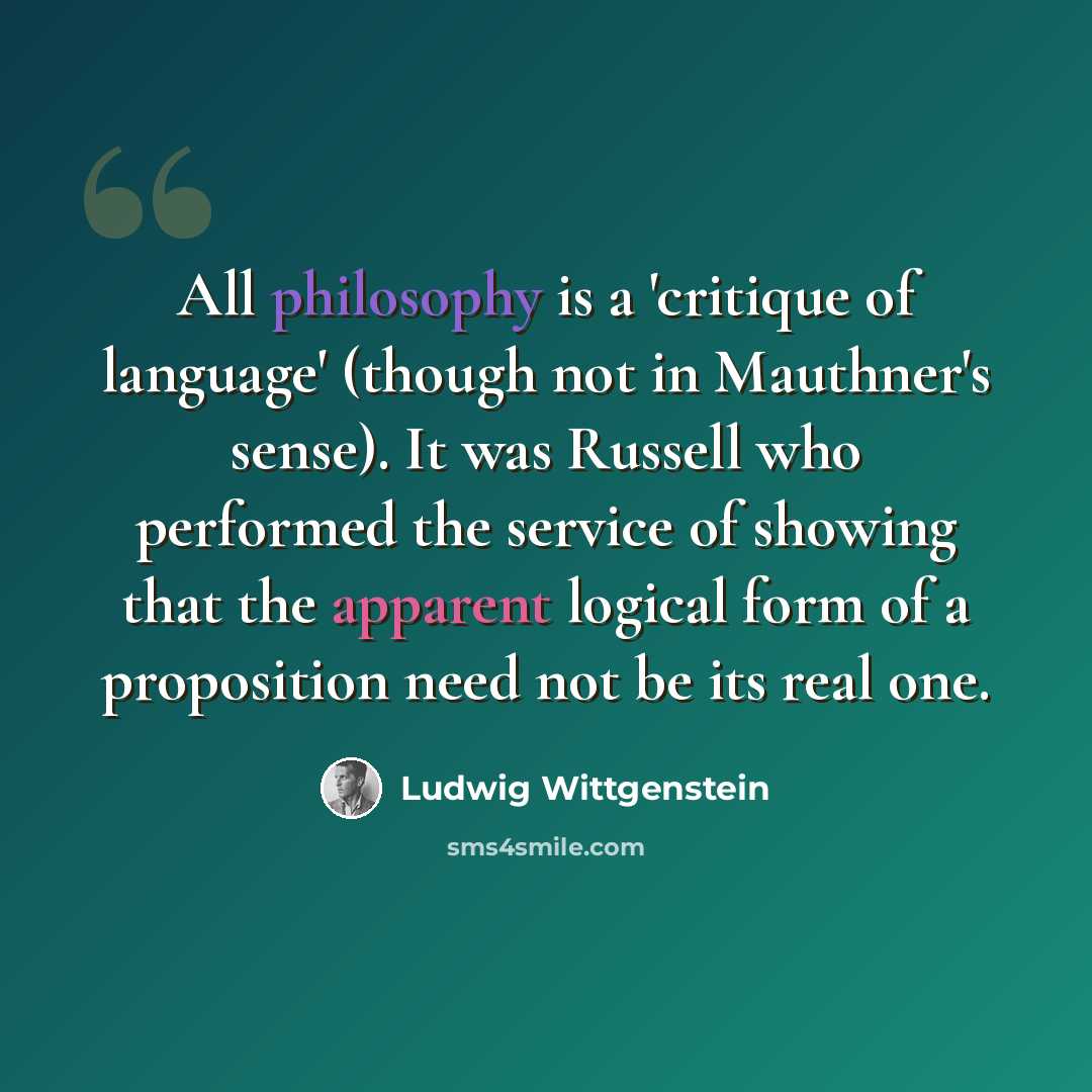 “All philosophy is a 'critique of language' (though not in Mauthner's sense). It was Russell who performed the service of showing that the apparent logical form of a proposition need not be its real one.” quote by Ludwig Wittgenstein