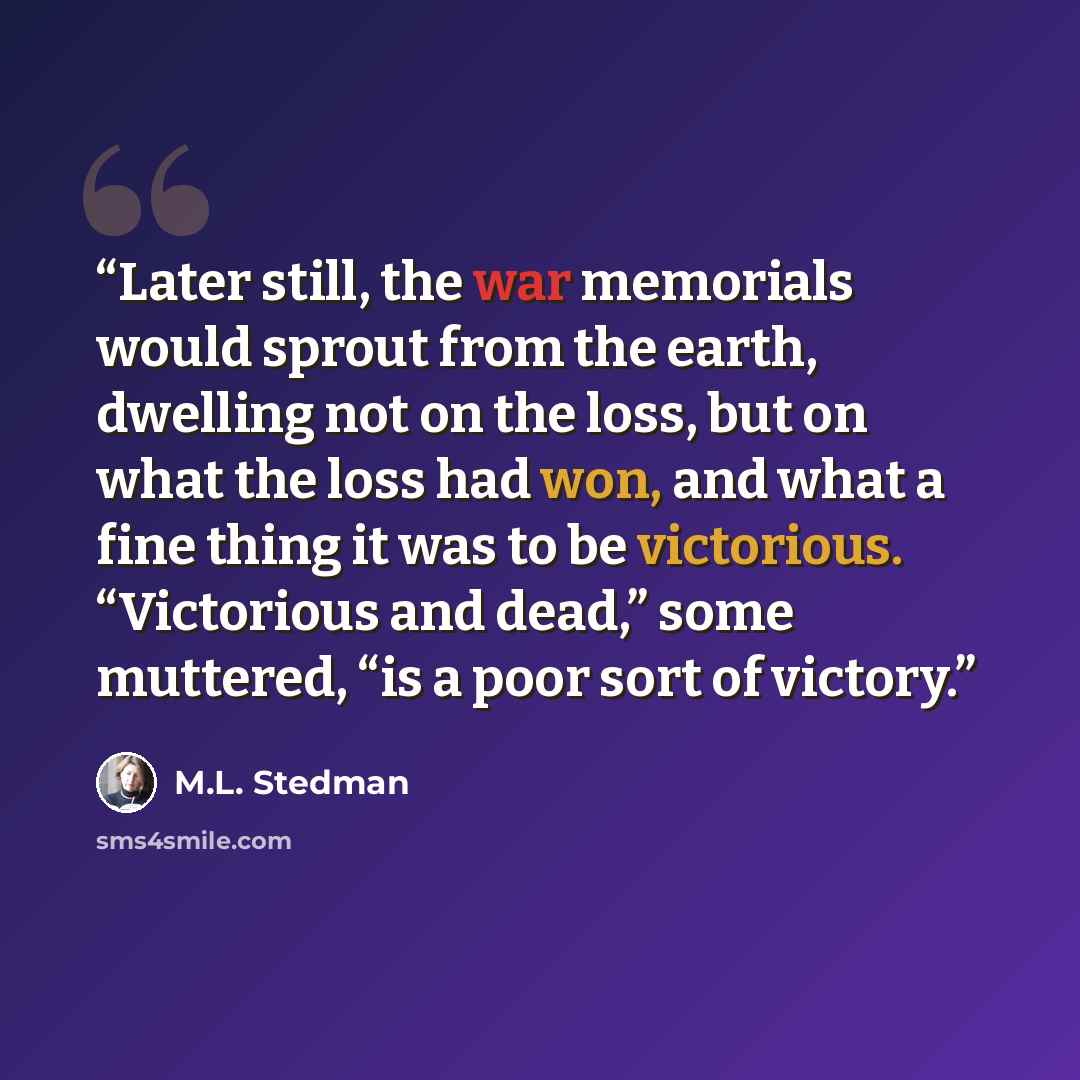 “Later still, the war memorials would sprout from the earth, dwelling not on the loss, but on what the loss had won, and what a fine thing it was to be victorious. “Victorious and dead,” some muttered, “is a poor sort of victory.” quote by M.L. Stedman