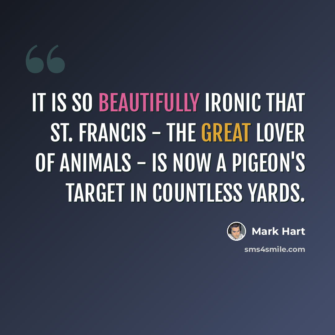“It is so beautifully ironic that St. Francis - the great lover of animals - is now a pigeon's target in countless yards.” quote by Mark Hart