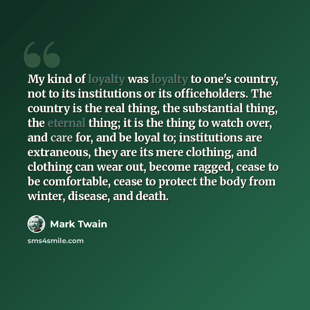 “My kind of loyalty was loyalty to one's country, not to its institutions or its officeholders. The country is the real thing, the substantial thing, the eternal thing; it is the thing to watch over, and care for, and be loyal to; institutions are extraneous, they are its mere clothing, and…” quote by Mark Twain