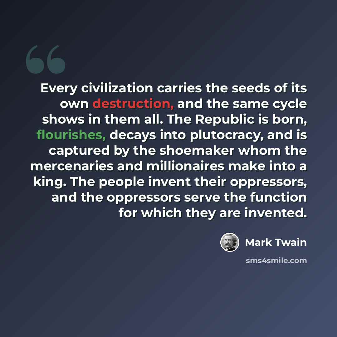 “Every civilization carries the seeds of its own destruction, and the same cycle shows in them all. The Republic is born, flourishes, decays into plutocracy, and is captured by the shoemaker whom the mercenaries and millionaires make into a king. The people invent their oppressors, and the…” quote by Mark Twain