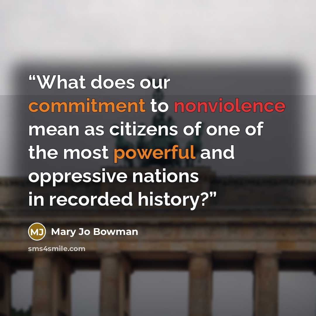 “What does our commitment to nonviolence mean as citizens of one of the most powerful and oppressive nations in recorded history?” quote by Mary Jo Bowman