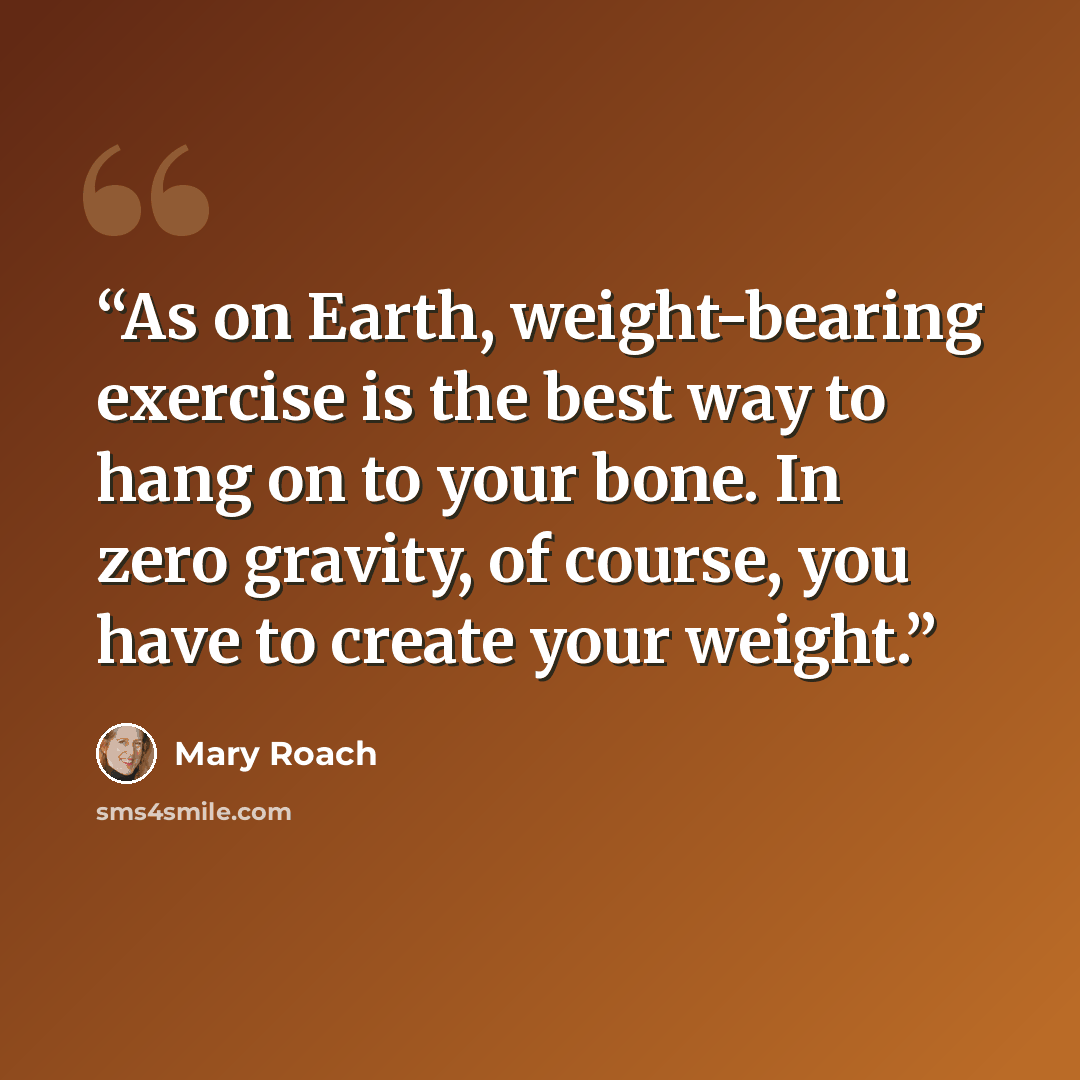 “As on Earth, weight-bearing exercise is the best way to hang on to your bone. In zero gravity, of course, you have to create your weight.” quote by Mary Roach