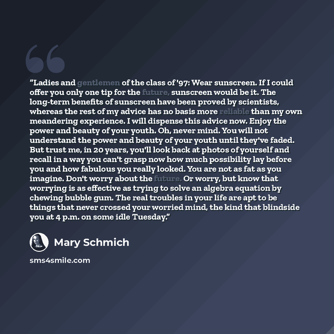 “Ladies and gentlemen of the class of '97: Wear sunscreen. If I could offer you only one tip for the future, sunscreen would be it. The long-term benefits of sunscreen have been proved by scientists, whereas the rest of my advice has no basis more reliable than my own meandering experience. I will…” quote by Mary Schmich