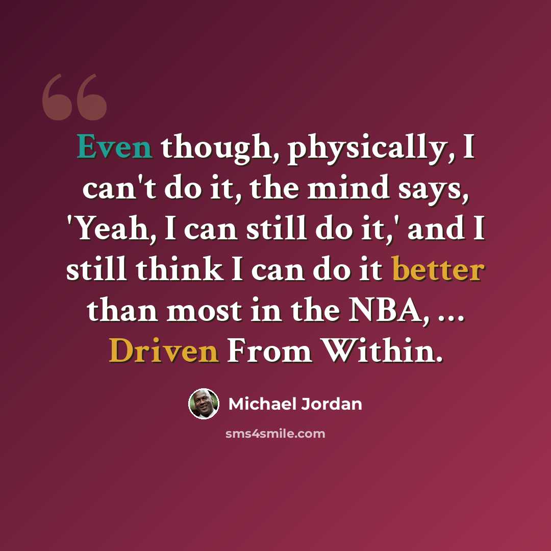 “Even though, physically, I can't do it, the mind says, 'Yeah, I can still do it,' and I still think I can do it better than most in the NBA, … Driven From Within.” quote by Michael Jordan