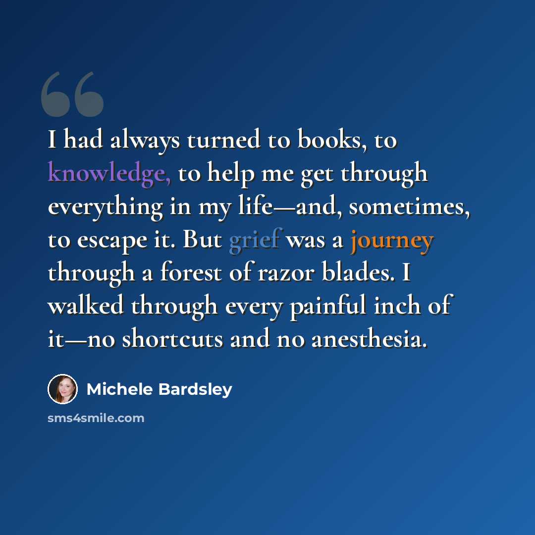 “I had always turned to books, to knowledge, to help me get through everything in my life—and, sometimes, to escape it. But grief was a journey through a forest of razor blades. I walked through every painful inch of it—no shortcuts and no anesthesia.” quote by Michele Bardsley