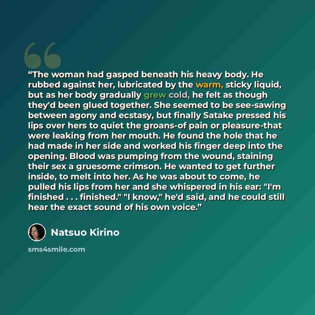 “The woman had gasped beneath his heavy body. He rubbed against her, lubricated by the warm, sticky liquid, but as her body gradually grew cold, he felt as though they'd been glued together. She seemed to be see-sawing between agony and ecstasy, but finally Satake pressed his lips over hers to…” quote by Natsuo Kirino