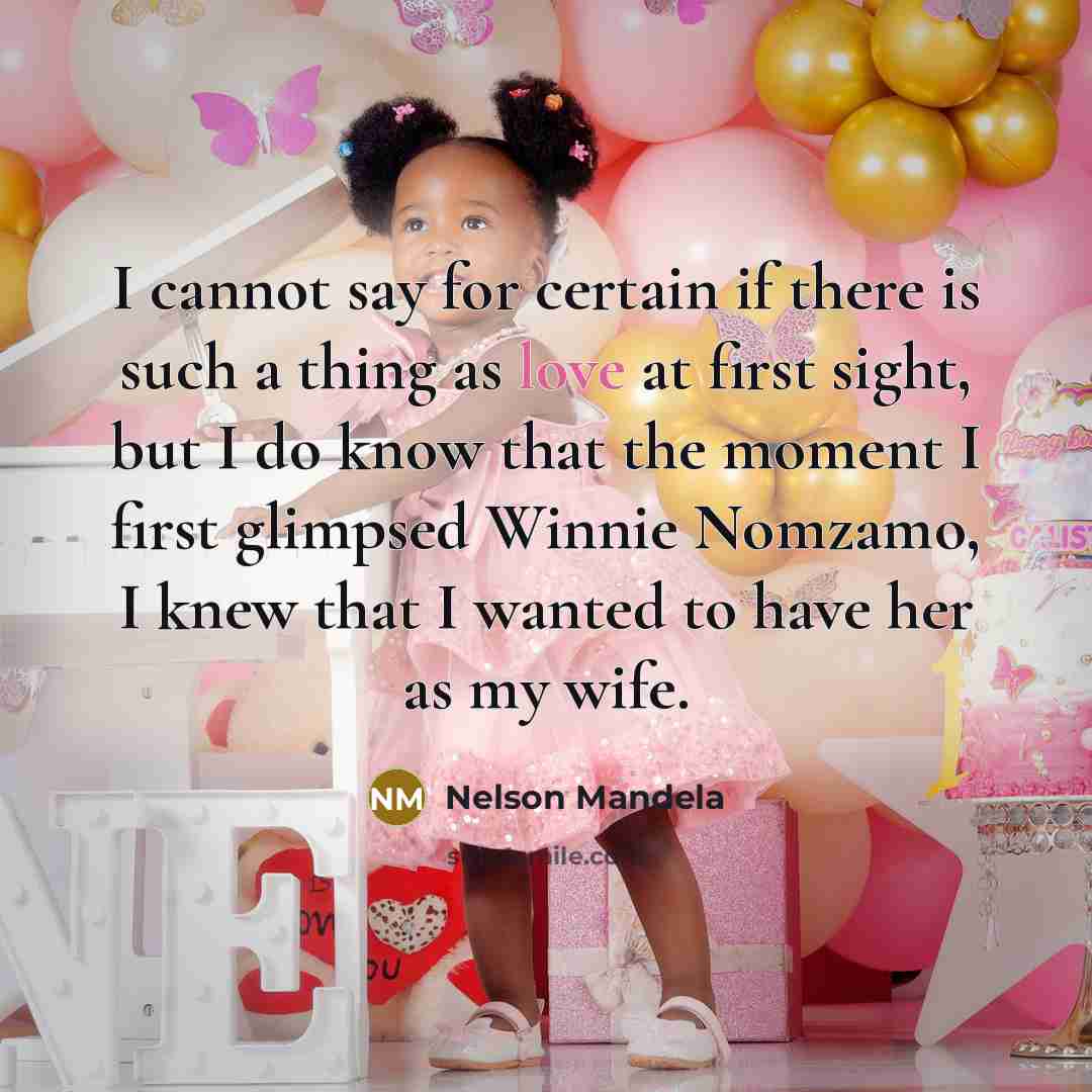 “I cannot say for certain if there is such a thing as love at first sight, but I do know that the moment I first glimpsed Winnie Nomzamo, I knew that I wanted to have her as my wife.” quote by Nelson Mandela