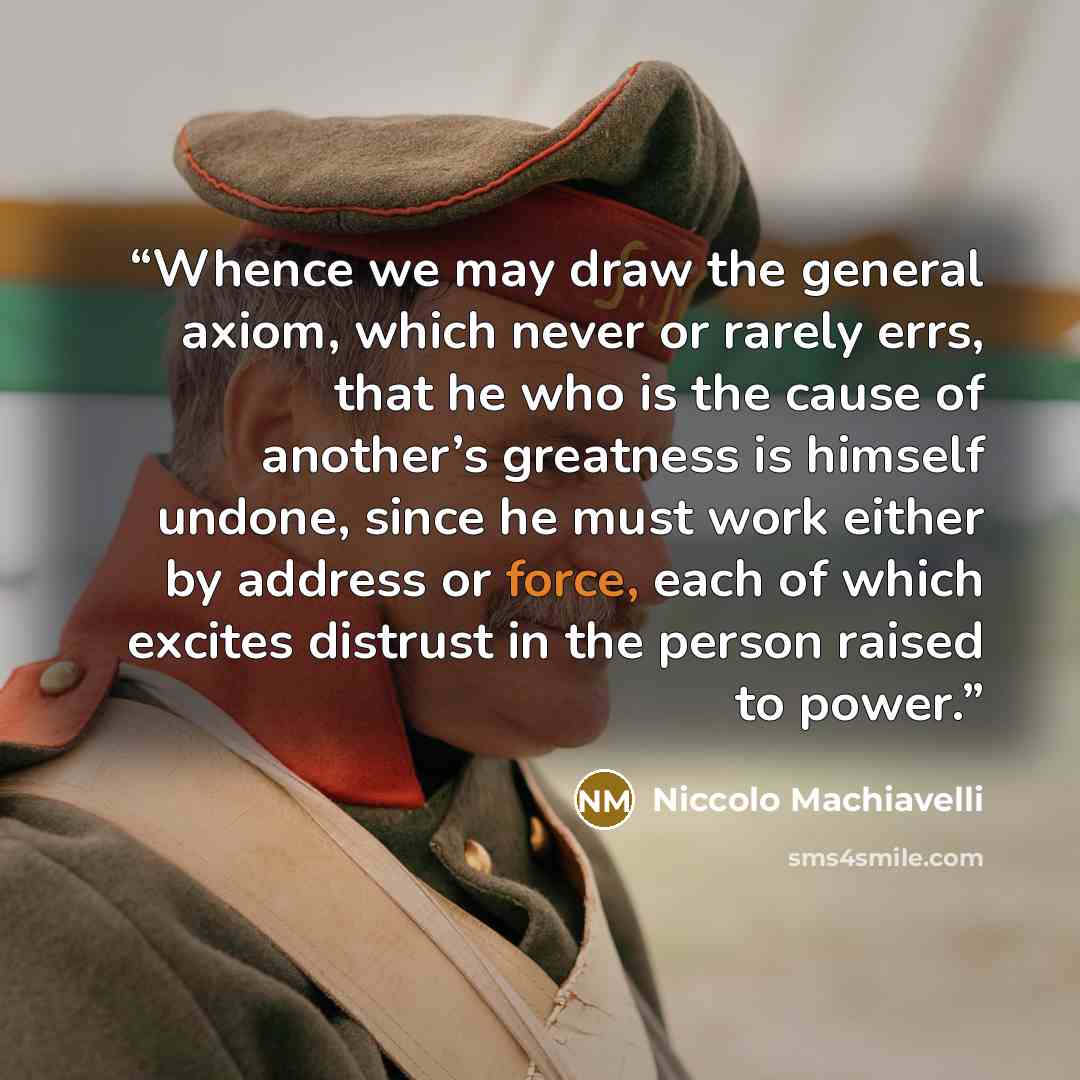 “Whence we may draw the general axiom, which never or rarely errs, that he who is the cause of another’s greatness is himself undone, since he must work either by address or force, each of which excites distrust in the person raised to power.” quote by Niccolò Machiavelli